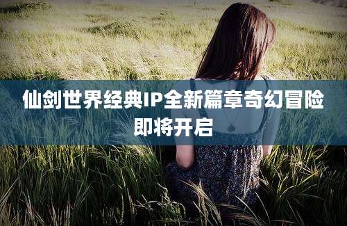 仙剑世界经典IP全新篇章奇幻冒险即将开启