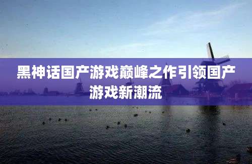 黑神话国产游戏巅峰之作引领国产游戏新潮流