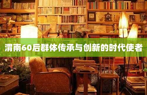 渭南60后群体传承与创新的时代使者