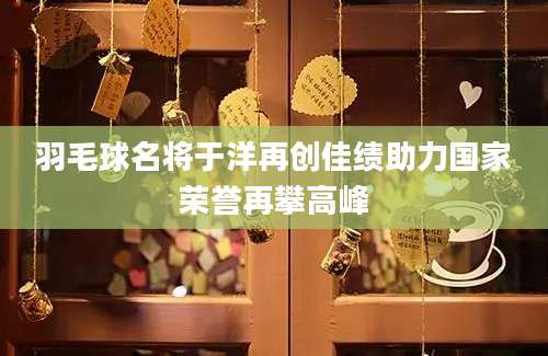 羽毛球名将于洋再创佳绩助力国家荣誉再攀高峰