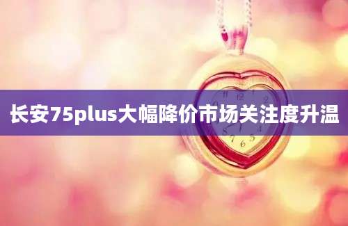 长安75plus大幅降价市场关注度升温