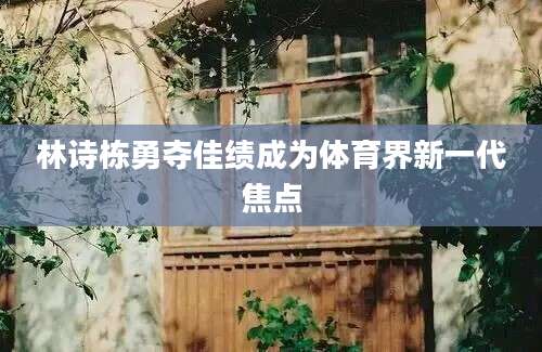 林诗栋勇夺佳绩成为体育界新一代焦点