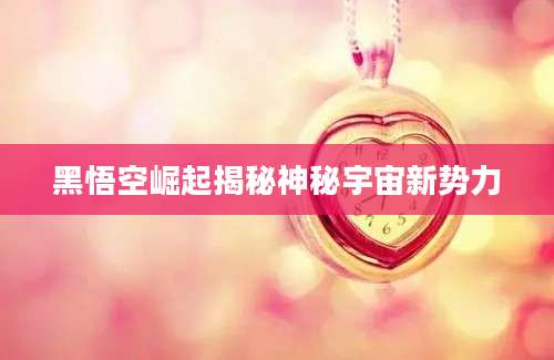 黑悟空崛起揭秘神秘宇宙新势力