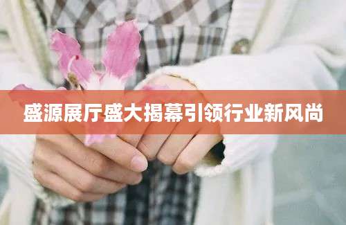 盛源展厅盛大揭幕引领行业新风尚