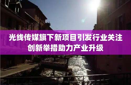 光线传媒旗下新项目引发行业关注创新举措助力产业升级