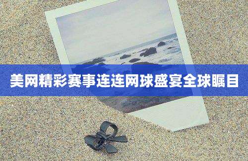 美网精彩赛事连连网球盛宴全球瞩目