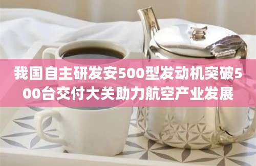 我国自主研发安500型发动机突破500台交付大关助力航空产业发展