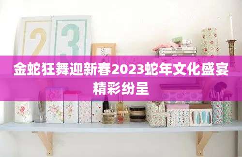 金蛇狂舞迎新春2023蛇年文化盛宴精彩纷呈