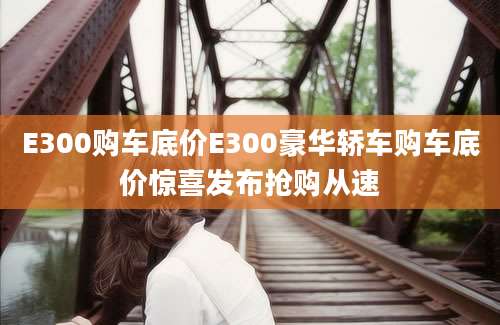 E300购车底价E300豪华轿车购车底价惊喜发布抢购从速