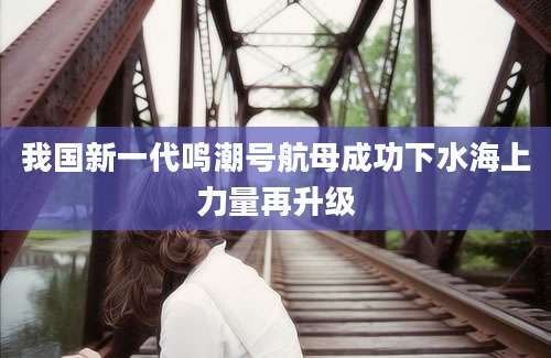 我国新一代鸣潮号航母成功下水海上力量再升级