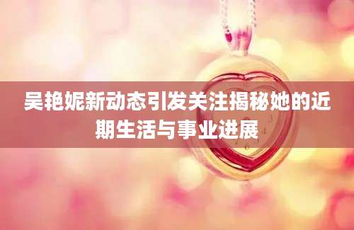 吴艳妮新动态引发关注揭秘她的近期生活与事业进展