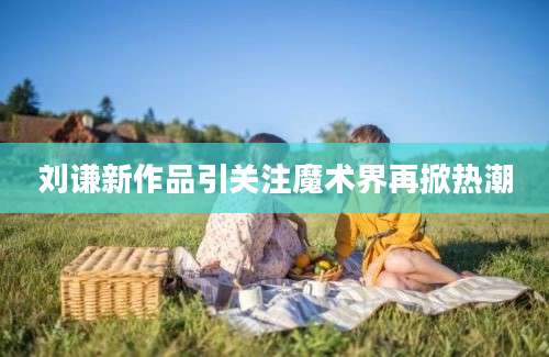 刘谦新作品引关注魔术界再掀热潮