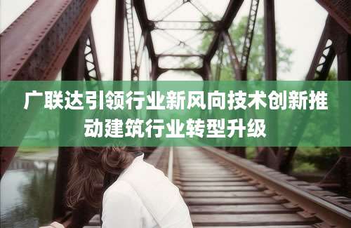 广联达引领行业新风向技术创新推动建筑行业转型升级