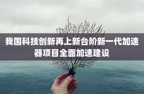 我国科技创新再上新台阶新一代加速器项目全面加速建设