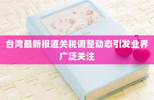 台湾最新报道关税调整动态引发业界广泛关注