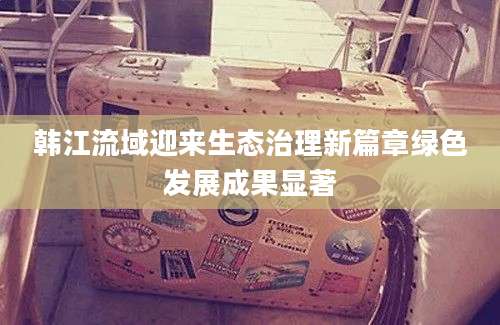 韩江流域迎来生态治理新篇章绿色发展成果显著