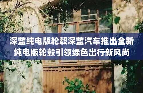 深蓝纯电版轮毂深蓝汽车推出全新纯电版轮毂引领绿色出行新风尚
